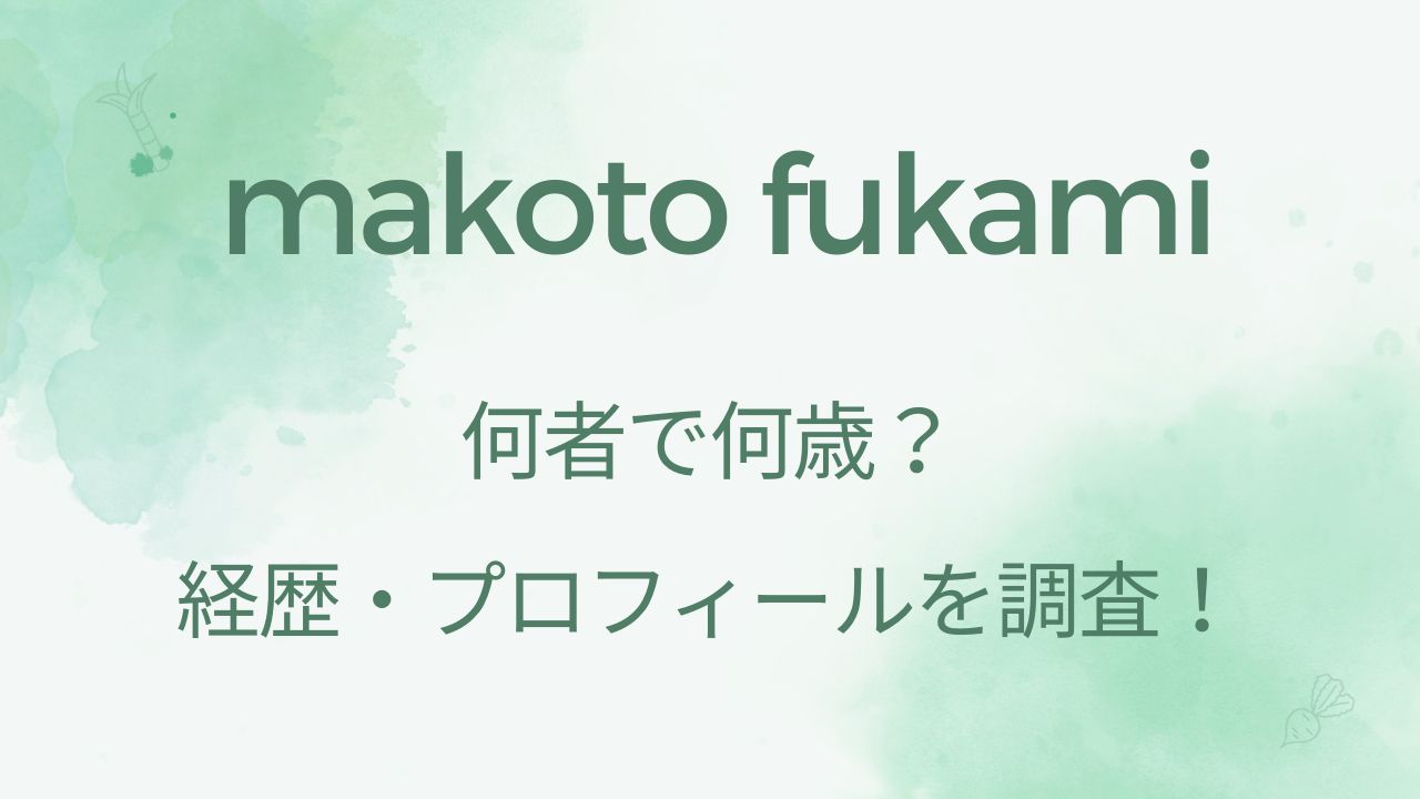 makoto fukamiは何者で何歳？経歴・プロフィールを調査！